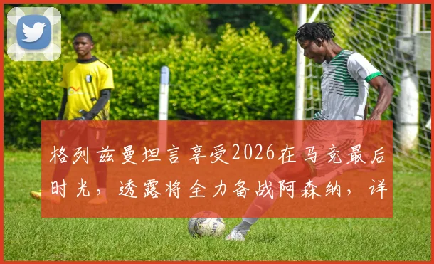 格列兹曼坦言享受2026在马竞最后时光，透露将全力备战阿森纳，详解当前竞技状态与心态