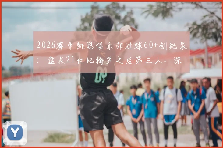 2026赛季凯恩俱乐部进球60+创纪录：盘点21世纪梅罗之后第三人，深度分析凯恩数据含金量