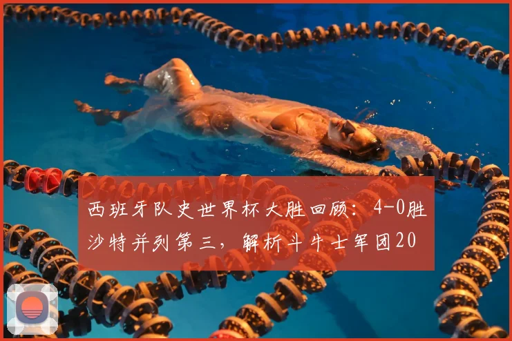西班牙队史世界杯大胜回顾：4-0胜沙特并列第三，解析斗牛士军团2026世界杯前景与战术传承