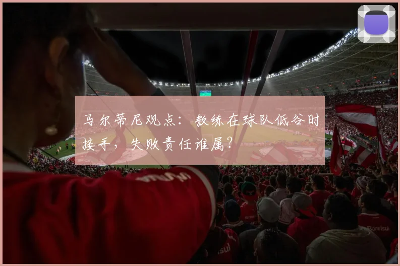 马尔蒂尼观点：教练在球队低谷时接手，失败责任谁属？
