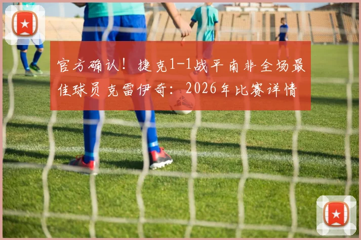 官方确认!捷克1-1战平南非全场最佳球员克雷伊奇:2026年比赛详情与球员分析解读