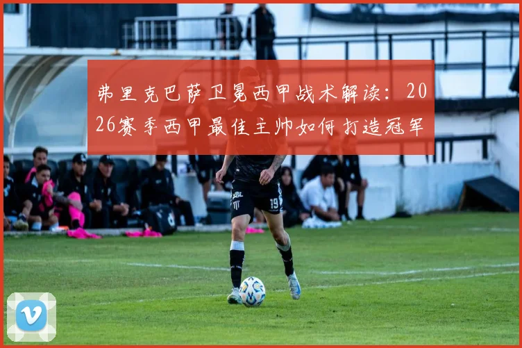 弗里克巴萨卫冕西甲战术解读：2026赛季西甲最佳主帅如何打造冠军之师，附历届获奖名单分析