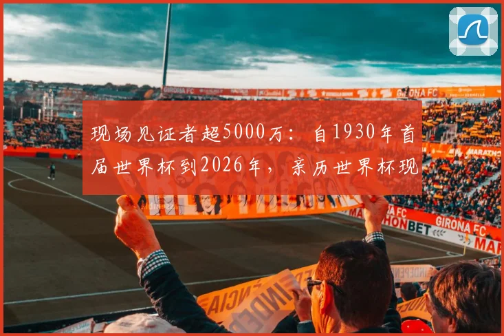 现场见证者超5000万:自1930年首届世界杯到2026年,亲历世界杯现场的球迷规模与观赛体验全解析