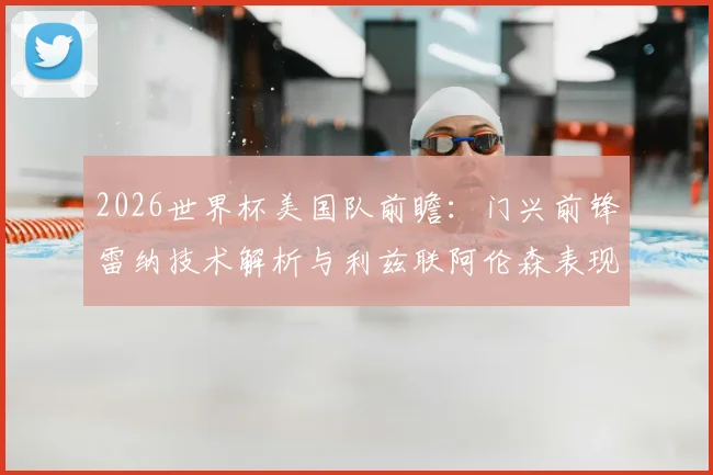 2026世界杯美国队前瞻：门兴前锋雷纳技术解析与利兹联阿伦森表现盘点，附最新阵容预测