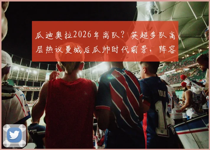 瓜迪奥拉2026年离队？英超多队高层热议曼城后瓜帅时代前景，阵容预测与潜在换帅人选分析