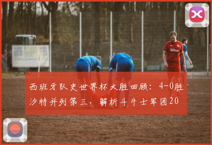 西班牙队史世界杯大胜回顾：4-0胜沙特并列第三，解析斗牛士军团2026世界杯前景与战术传承