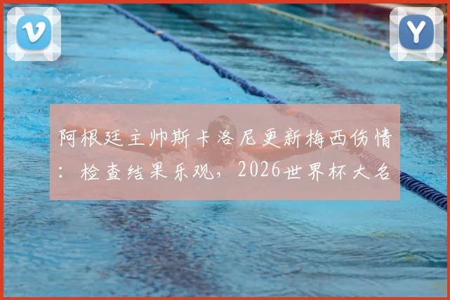 阿根廷主帅斯卡洛尼更新梅西伤情:检查结果乐观,2026世界杯大名单或迎新面孔