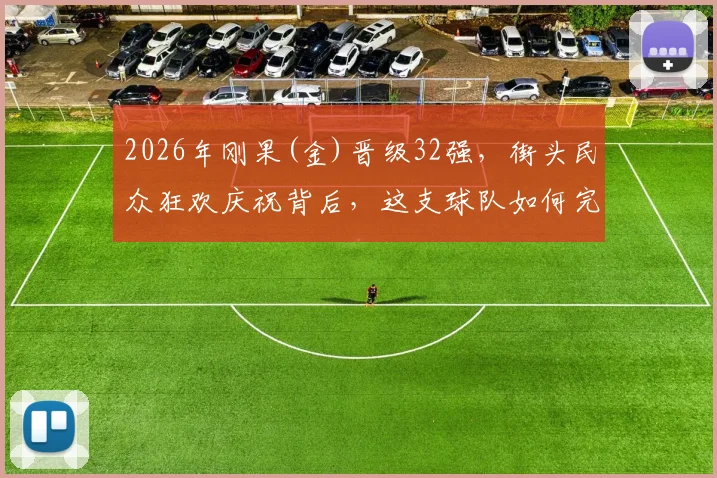 2026年刚果(金)晋级32强，街头民众狂欢庆祝背后，这支球队如何完成历史性突破