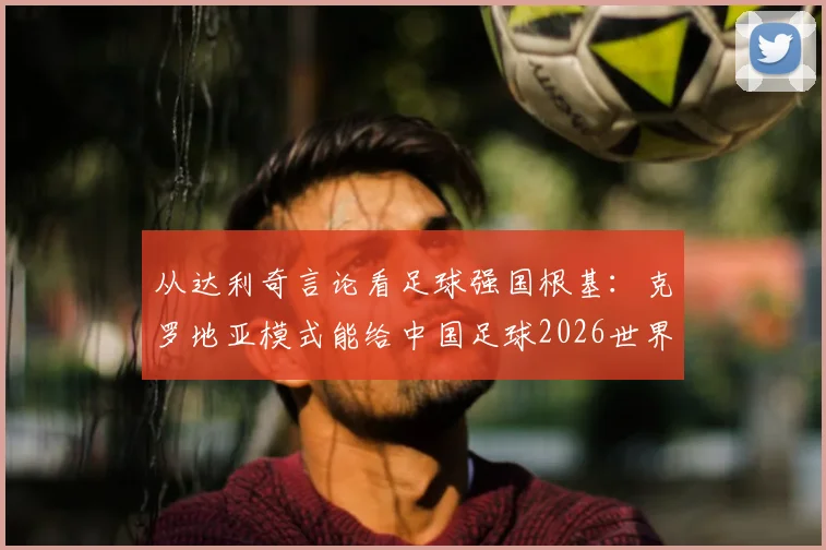 从达利奇言论看足球强国根基：克罗地亚模式能给中国足球2026世界杯之路什么启发？