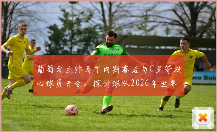 葡萄牙主帅马丁内斯赛后与C罗等核心球员开会，探讨球队2026年世界杯备战调整方向