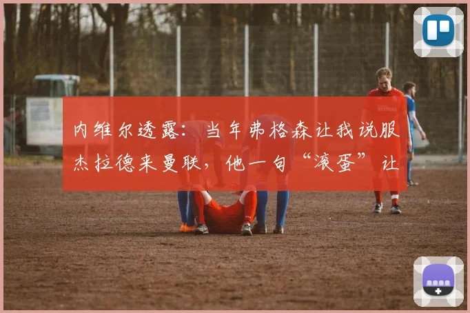 内维尔透露:当年弗格森让我说服杰拉德来曼联,他一句“滚蛋”让交易告吹