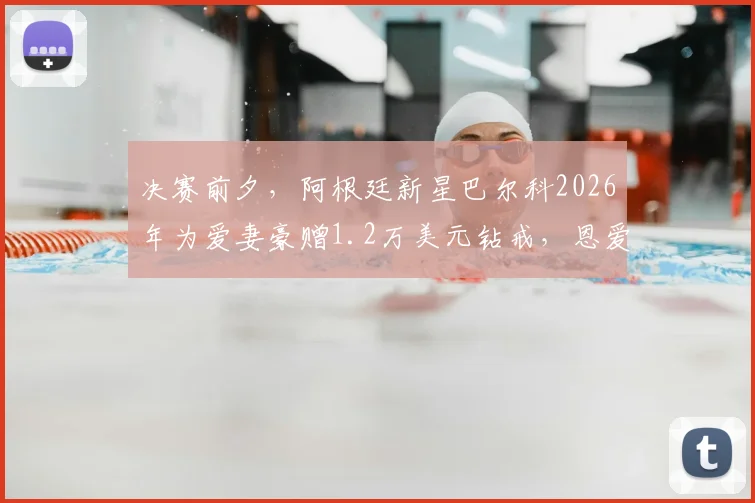 决赛前夕,阿根廷新星巴尔科2026年为爱妻豪赠1.2万美元钻戒,恩爱故事背后的情感抉择与事业激励