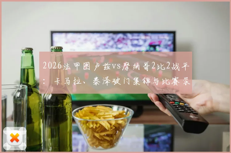 2026法甲图卢兹vs摩纳哥2比2战平：卡马拉、泰泽破门集锦与比赛录像复盘
