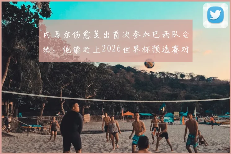 内马尔伤愈复出首次参加巴西队合练，他能赶上2026世界杯预选赛对阵海地吗？