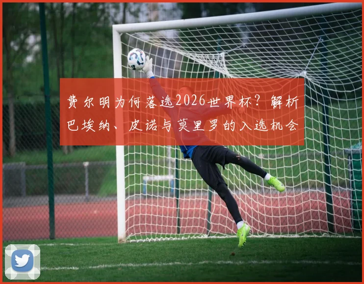 费尔明为何落选2026世界杯?解析巴埃纳、皮诺与莫里罗的入选机会与竞争力对比