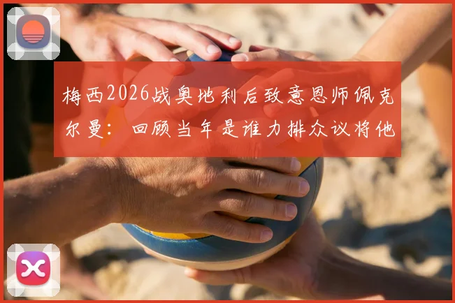 梅西2026战奥地利后致意恩师佩克尔曼:回顾当年是谁力排众议将他召入国家队的关键内幕