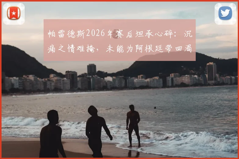 帕雷德斯2026年赛后坦承心碎:沉痛之情难掩,未能为阿根廷带回渴望的胜利与喜悦