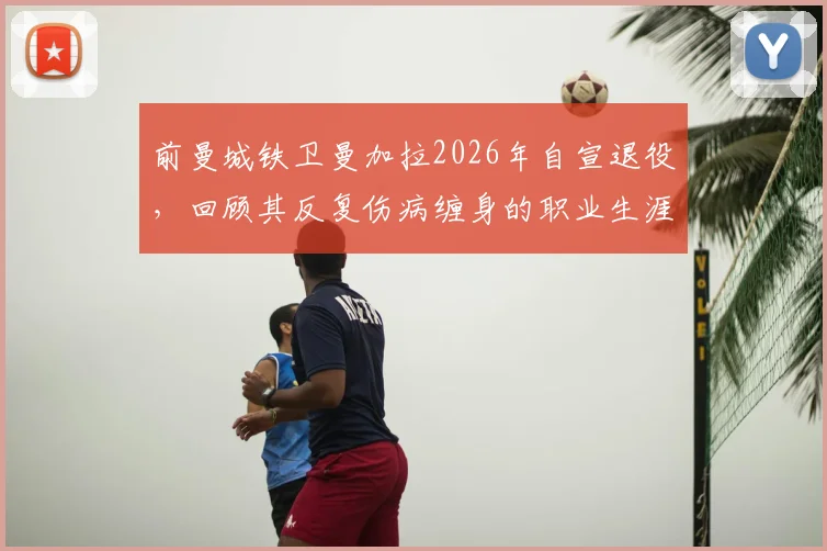 前曼城铁卫曼加拉2026年自宣退役，回顾其反复伤病缠身的职业生涯，探讨球员高光与低谷