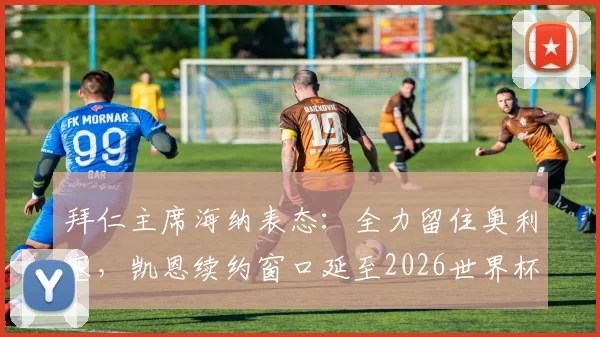 拜仁主席海纳表态：全力留住奥利塞，凯恩续约窗口延至2026世界杯前后