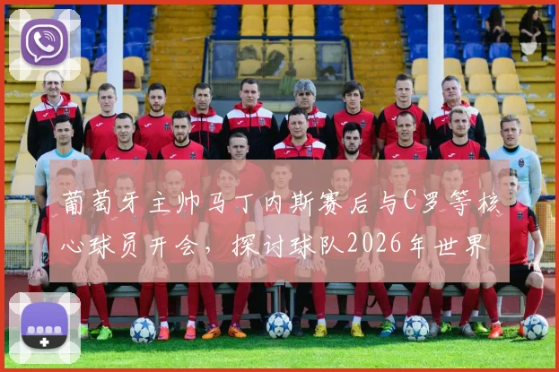 葡萄牙主帅马丁内斯赛后与C罗等核心球员开会,探讨球队2026年世界杯备战调整方向
