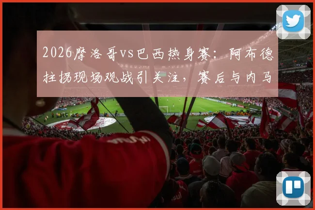 2026摩洛哥vs巴西热身赛：阿布德拄拐现场观战引关注，赛后与内马尔合影细节曝光