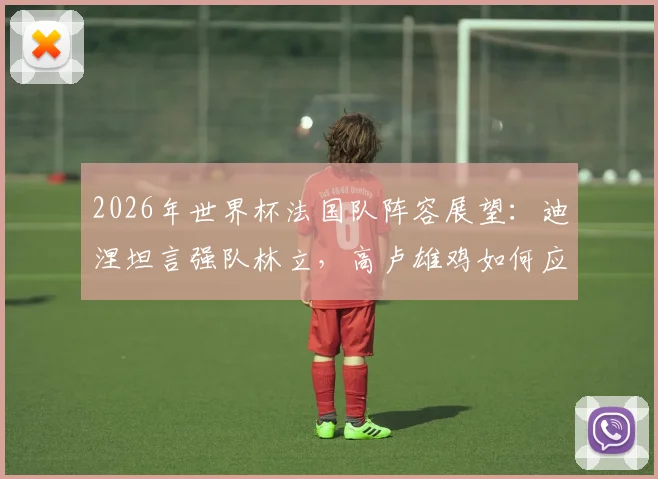2026年世界杯法国队阵容展望：迪涅坦言强队林立，高卢雄鸡如何应对挑战力争走得更远