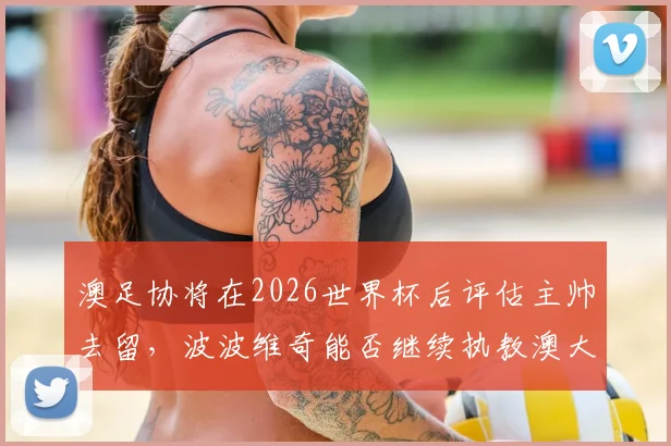 澳足协将在2026世界杯后评估主帅去留，波波维奇能否继续执教澳大利亚队引发关注