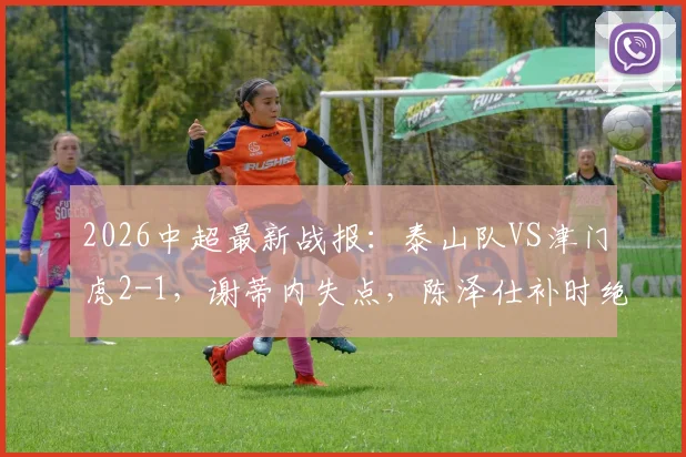 2026中超最新战报：泰山队VS津门虎2-1，谢蒂内失点，陈泽仕补时绝杀，附球员名单与视频回放