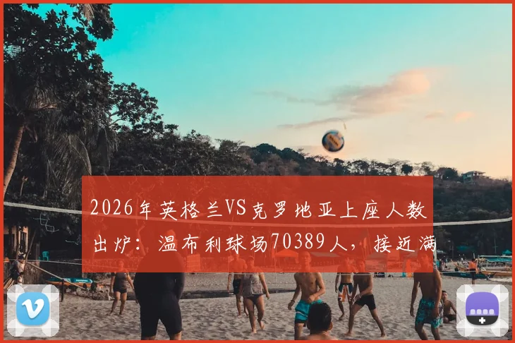 2026年英格兰VS克罗地亚上座人数出炉:温布利球场70389人,接近满座的背后故事与数据解读