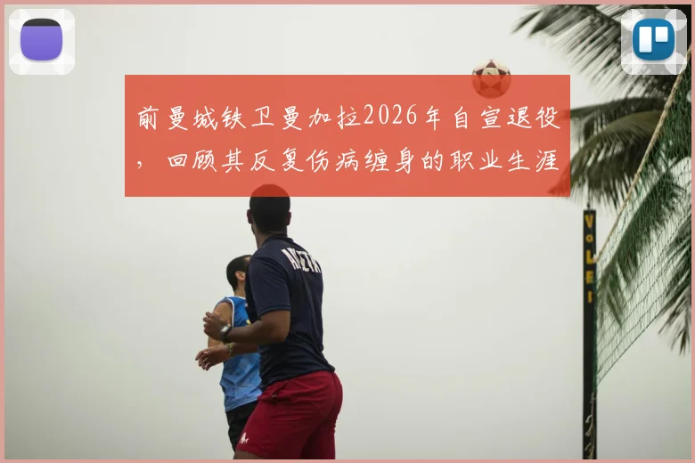 前曼城铁卫曼加拉2026年自宣退役,回顾其反复伤病缠身的职业生涯,探讨球员高光与低谷