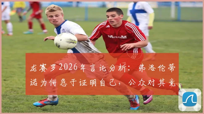 龙赛罗2026年言论分析:弗洛伦蒂诺为何急于证明自己,公众对其竞选的真实期待