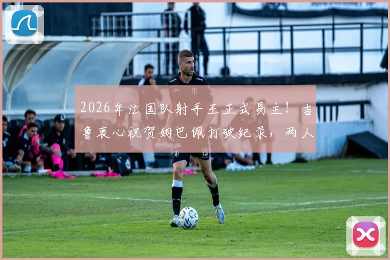 2026年法国队射手王正式易主!吉鲁衷心祝贺姆巴佩打破纪录,两人真实关系与进球数据全解析