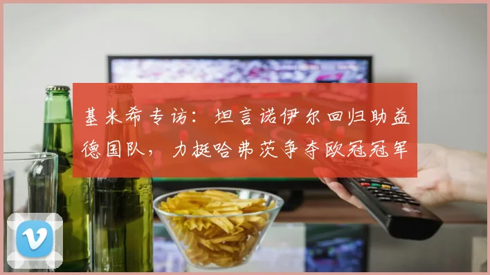 基米希专访：坦言诺伊尔回归助益德国队，力挺哈弗茨争夺欧冠冠军