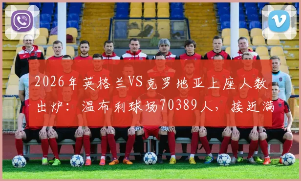 2026年英格兰VS克罗地亚上座人数出炉：温布利球场70389人，接近满座的背后故事与数据解读
