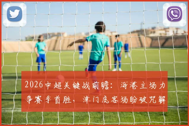 2026中超关键战前瞻：海港主场力争赛季首胜，津门虎客场盼破咒解保级燃眉之急