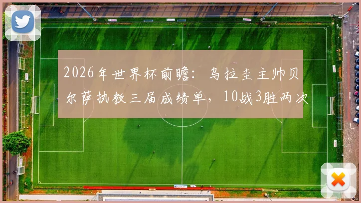 2026年世界杯前瞻：乌拉圭主帅贝尔萨执教三届成绩单，10战3胜两次小组出局背后真相