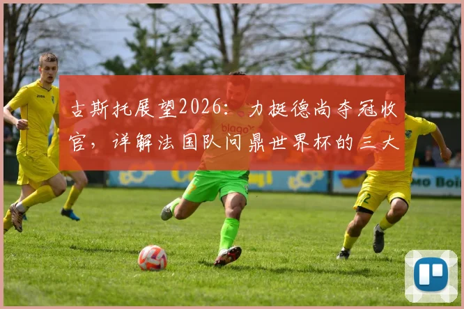 古斯托展望2026：力挺德尚夺冠收官，详解法国队问鼎世界杯的三大底气