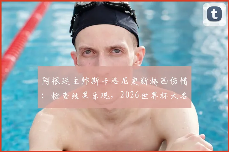 阿根廷主帅斯卡洛尼更新梅西伤情：检查结果乐观，2026世界杯大名单或迎新面孔