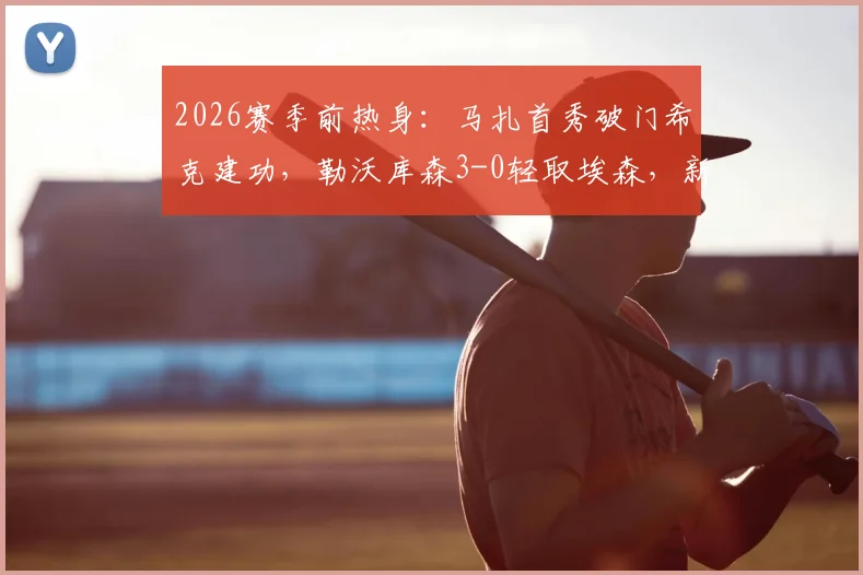 2026赛季前热身:马扎首秀破门希克建功,勒沃库森3-0轻取埃森,新援表现成焦点