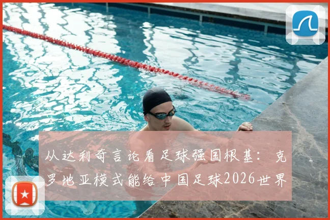 从达利奇言论看足球强国根基：克罗地亚模式能给中国足球2026世界杯之路什么启发？