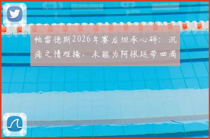 帕雷德斯2026年赛后坦承心碎：沉痛之情难掩，未能为阿根廷带回渴望的胜利与喜悦
