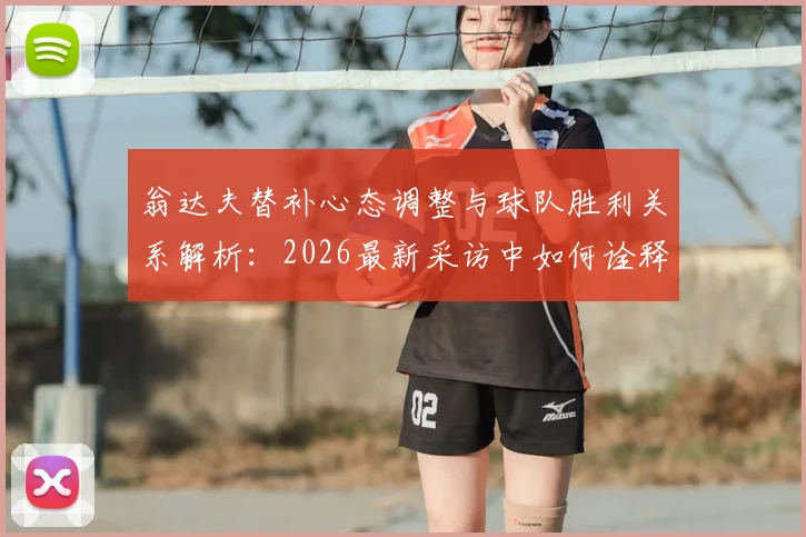 翁达夫替补心态调整与球队胜利关系解析：2026最新采访中如何诠释团队至上精神