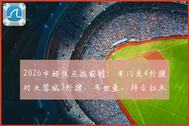 2026中超焦点战前瞻:津门虎4外援对决蓉城3外援,韦世豪、拜合拉木关键位置解析