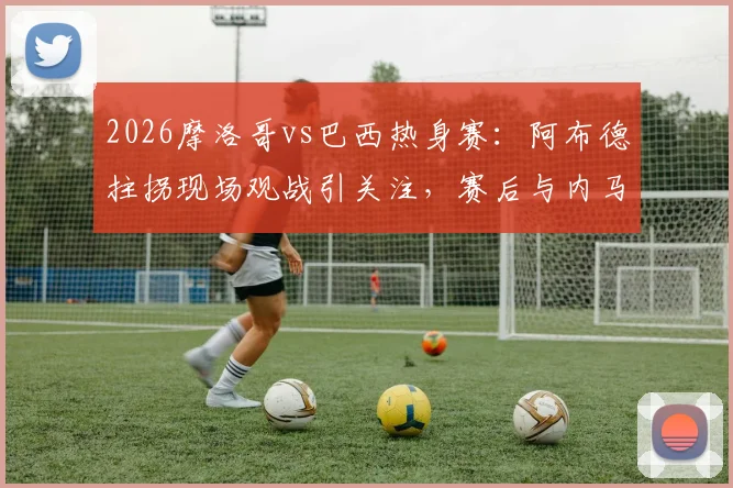 2026摩洛哥vs巴西热身赛：阿布德拄拐现场观战引关注，赛后与内马尔合影细节曝光