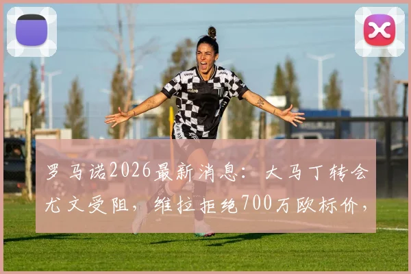 罗马诺2026最新消息：大马丁转会尤文受阻，维拉拒绝700万欧标价，球员离队意愿强烈