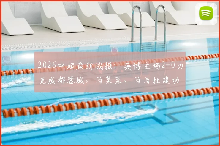 2026中超最新战报：英博主场2-0力克成都蓉城，马莱莱、马马杜建功送对手连败，比赛精彩镜头回顾