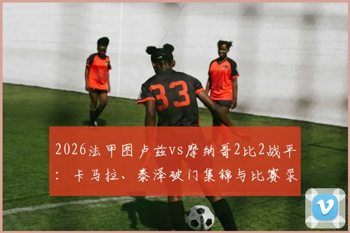 2026法甲图卢兹vs摩纳哥2比2战平:卡马拉、泰泽破门集锦与比赛录像复盘