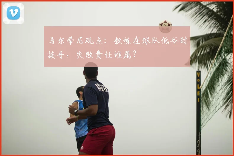 马尔蒂尼观点：教练在球队低谷时接手，失败责任谁属？