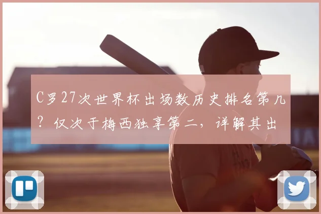 C罗27次世界杯出场数历史排名第几？仅次于梅西独享第二，详解其出场纪录与2026年破局可能