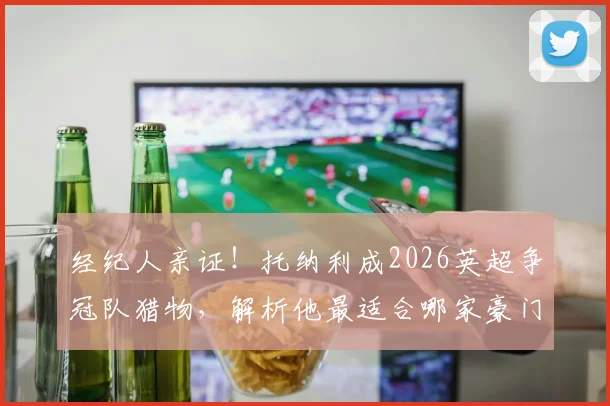 经纪人亲证！托纳利成2026英超争冠队猎物，解析他最适合哪家豪门及转会动态